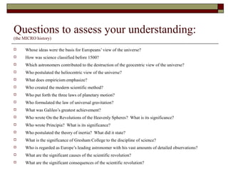 Questions to assess your understanding:
(the MICRO history)
 Whose ideas were the basis for Europeans’ view of the universe?
 How was science classified before 1500?
 Which astronomers contributed to the destruction of the geocentric view of the universe?
 Who postulated the heliocentric view of the universe?
 What does empiricism emphasize?
 Who created the modern scientific method?
 Who put forth the three laws of planetary motion?
 Who formulated the law of universal gravitation?
 What was Galileo’s greatest achievement?
 Who wrote On the Revolutions of the Heavenly Spheres? What is its significance?
 Who wrote Principia? What is its significance?
 Who postulated the theory of inertia? What did it state?
 What is the significance of Gresham College to the discipline of science?
 Who is regarded as Europe’s leading astronomer with his vast amounts of detailed observations?
 What are the significant causes of the scientific revolution?
 What are the significant consequences of the scientific revolution?
 