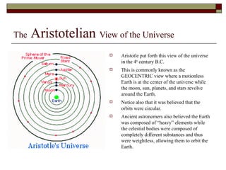 The Aristotelian View of the Universe
 Aristotle put forth this view of the universe
in the 4th
century B.C.
 This is commonly known as the
GEOCENTRIC view where a motionless
Earth is at the center of the universe while
the moon, sun, planets, and stars revolve
around the Earth.
 Notice also that it was believed that the
orbits were circular.
 Ancient astronomers also believed the Earth
was composed of “heavy” elements while
the celestial bodies were composed of
completely different substances and thus
were weightless, allowing them to orbit the
Earth.
 