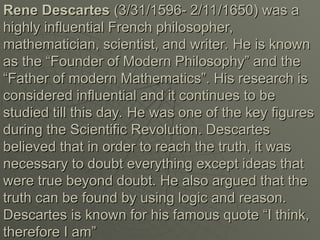 Rene Descartes
Rene Descartes (3/31/1596- 2/11/1650) was a
(3/31/1596- 2/11/1650) was a
highly influential French philosopher,
highly influential French philosopher,
mathematician, scientist, and writer. He is known
mathematician, scientist, and writer. He is known
as the “Founder of Modern Philosophy” and the
as the “Founder of Modern Philosophy” and the
“Father of modern Mathematics”. His research is
“Father of modern Mathematics”. His research is
considered influential and it continues to be
considered influential and it continues to be
studied till this day. He was one of the key figures
studied till this day. He was one of the key figures
during the Scientific Revolution. Descartes
during the Scientific Revolution. Descartes
believed that in order to reach the truth, it was
believed that in order to reach the truth, it was
necessary to doubt everything except ideas that
necessary to doubt everything except ideas that
were true beyond doubt. He also argued that the
were true beyond doubt. He also argued that the
truth can be found by using logic and reason.
truth can be found by using logic and reason.
Descartes is known for his famous quote “I think,
Descartes is known for his famous quote “I think,
therefore I am”
therefore I am”
 