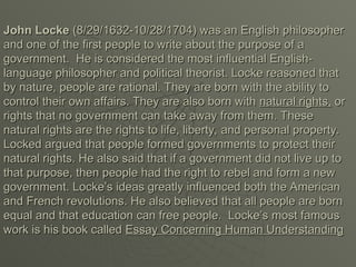 John Locke
John Locke (8/29/1632-10/28/1704) was an English philosopher
(8/29/1632-10/28/1704) was an English philosopher
and one of the first people to write about the purpose of a
and one of the first people to write about the purpose of a
government. He is considered the most influential English-
government. He is considered the most influential English-
language philosopher and political theorist. Locke reasoned that
language philosopher and political theorist. Locke reasoned that
by nature, people are rational. They are born with the ability to
by nature, people are rational. They are born with the ability to
control their own affairs. They are also born with
control their own affairs. They are also born with natural rights,
natural rights, or
or
rights that no government can take away from them. These
rights that no government can take away from them. These
natural rights are the rights to life, liberty, and personal property.
natural rights are the rights to life, liberty, and personal property.
Locked argued that people formed governments to protect their
Locked argued that people formed governments to protect their
natural rights. He also said that if a government did not live up to
natural rights. He also said that if a government did not live up to
that purpose, then people had the right to rebel and form a new
that purpose, then people had the right to rebel and form a new
government. Locke’s ideas greatly influenced both the American
government. Locke’s ideas greatly influenced both the American
and French revolutions. He also believed that all people are born
and French revolutions. He also believed that all people are born
equal and that education can free people. Locke’s most famous
equal and that education can free people. Locke’s most famous
work is his book called
work is his book called Essay Concerning Human Understanding
Essay Concerning Human Understanding
 