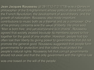 Jean Jacques Rousseau
Jean Jacques Rousseau (6/28/1712-7/2/1778) was a Genevan
(6/28/1712-7/2/1778) was a Genevan
philosopher of the Enlightenment whose political ideas influenced
philosopher of the Enlightenment whose political ideas influenced
the French Revolution, the development of social theory, and the
the French Revolution, the development of social theory, and the
growth of nationalism. Rousseau also made important
growth of nationalism. Rousseau also made important
contributions to music both as a theorist and as a composer. One
contributions to music both as a theorist and as a composer. One
of his primary concerns was the issue of liberty. He once said,
of his primary concerns was the issue of liberty. He once said,
“Man is born free, and yet everywhere is in chains”. Rousseau
“Man is born free, and yet everywhere is in chains”. Rousseau
agreed that society existed because its members agreed to live
agreed that society existed because its members agreed to live
together for the good of one another. However, people had too
together for the good of one another. However, people had too
often lost their liberty by giving power to governments that did not
often lost their liberty by giving power to governments that did not
promote the general good. Rousseau suggested that people form
promote the general good. Rousseau suggested that people form
governments for protection and that rulers must protect the
governments for protection and that rulers must protect the
people’s natural rights. Rousseau felt that corrupt governments
people’s natural rights. Rousseau felt that corrupt governments
should not exist and that the only government with the right to rule
should not exist and that the only government with the right to rule
was one based on the will of the people.
was one based on the will of the people.
 