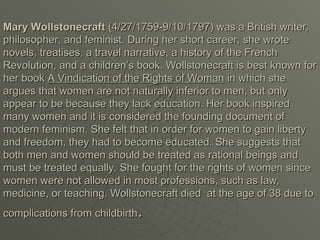 Mary Wollstonecraft
Mary Wollstonecraft (4/27/1759-9/10/1797) was a British writer,
(4/27/1759-9/10/1797) was a British writer,
philosopher, and feminist. During her short career, she wrote
philosopher, and feminist. During her short career, she wrote
novels, treatises, a travel narrative, a history of the French
novels, treatises, a travel narrative, a history of the French
Revolution, and a children’s book. Wollstonecraft is best known for
Revolution, and a children’s book. Wollstonecraft is best known for
her book
her book A Vindication of the Rights of Woman
A Vindication of the Rights of Woman in which she
in which she
argues that women are not naturally inferior to men, but only
argues that women are not naturally inferior to men, but only
appear to be because they lack education. Her book inspired
appear to be because they lack education. Her book inspired
many women and it is considered the founding document of
many women and it is considered the founding document of
modern feminism. She felt that in order for women to gain liberty
modern feminism. She felt that in order for women to gain liberty
and freedom, they had to become educated. She suggests that
and freedom, they had to become educated. She suggests that
both men and women should be treated as rational beings and
both men and women should be treated as rational beings and
must be treated equally. She fought for the rights of women since
must be treated equally. She fought for the rights of women since
women were not allowed in most professions, such as law,
women were not allowed in most professions, such as law,
medicine, or teaching. Wollstonecraft died at the age of 38 due to
medicine, or teaching. Wollstonecraft died at the age of 38 due to
complications from childbirth
complications from childbirth.
.
 