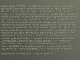 Galileo Galilei
Galileo Galilei (2/15/1564-1/8/1642) was an Italian physicist, mathematician,
(2/15/1564-1/8/1642) was an Italian physicist, mathematician,
astronomer, and philosopher who played a major role in the Scientific
astronomer, and philosopher who played a major role in the Scientific
Revolution. As a young man, Galilei considered priesthood but he ended up
Revolution. As a young man, Galilei considered priesthood but he ended up
enrolling for a medical degree at the University of Pisa. He did not complete his
enrolling for a medical degree at the University of Pisa. He did not complete his
medical degree, but instead studied mathematics. In 1592 he taught geometry,
medical degree, but instead studied mathematics. In 1592 he taught geometry,
mechanics, and astronomy at the University of Padua. Galileo Galilei was one
mechanics, and astronomy at the University of Padua. Galileo Galilei was one
of the first scientists to use experiments to discover laws of nature. When he
of the first scientists to use experiments to discover laws of nature. When he
studied motion, he learned that moving objects accelerate, or speed up, at a
studied motion, he learned that moving objects accelerate, or speed up, at a
mathematically predictable rate. Galilei also built his own telescope and he was
mathematically predictable rate. Galilei also built his own telescope and he was
the first person to realize that the moon is not smooth and precisely spherical.
the first person to realize that the moon is not smooth and precisely spherical.
Also, he saw dark spots appear and disappear on the sun and he also saw
Also, he saw dark spots appear and disappear on the sun and he also saw
several moons revolve around the planet Jupiter. Galilei wrote all of his
several moons revolve around the planet Jupiter. Galilei wrote all of his
research, ideas, and beliefs in a book called
research, ideas, and beliefs in a book called Discourses and Mathematical
Discourses and Mathematical
Demonstrations Concerning the Two New Sciences
Demonstrations Concerning the Two New Sciences. Galilei agreed with
. Galilei agreed with
Copernicus and was convinced that Earth revolved around the sun. The
Copernicus and was convinced that Earth revolved around the sun. The
Church saw Galilei’s ideas as dangerous and he was brought before the
Church saw Galilei’s ideas as dangerous and he was brought before the
Inquisition in 1616. The Church forced Galilei to deny his beliefs and they
Inquisition in 1616. The Church forced Galilei to deny his beliefs and they
sentenced him to “house arrest” for the rest of his life.
sentenced him to “house arrest” for the rest of his life.
 