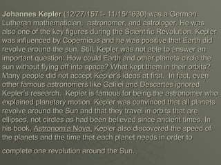 Johannes Kepler
Johannes Kepler (12/27/1571- 11/15/1630) was a German
(12/27/1571- 11/15/1630) was a German
Lutheran mathematician, astronomer, and astrologer. He was
Lutheran mathematician, astronomer, and astrologer. He was
also one of the key figures during the Scientific Revolution. Kepler
also one of the key figures during the Scientific Revolution. Kepler
was influenced by Copernicus and he was positive that Earth did
was influenced by Copernicus and he was positive that Earth did
revolve around the sun. Still, Kepler was not able to answer an
revolve around the sun. Still, Kepler was not able to answer an
important question: How could Earth and other planets circle the
important question: How could Earth and other planets circle the
sun without flying off into space? What kept them in their orbits?
sun without flying off into space? What kept them in their orbits?
Many people did not accept Kepler’s ideas at first. In fact, even
Many people did not accept Kepler’s ideas at first. In fact, even
other famous astronomers like Galilei and Descartes ignored
other famous astronomers like Galilei and Descartes ignored
Kepler’s research. Kepler is famous for being the astronomer who
Kepler’s research. Kepler is famous for being the astronomer who
explained planetary motion. Kepler was convinced that all planets
explained planetary motion. Kepler was convinced that all planets
revolve around the Sun and that they travel in orbits that are
revolve around the Sun and that they travel in orbits that are
ellipses, not circles as had been believed since ancient times. In
ellipses, not circles as had been believed since ancient times. In
his book,
his book, Astronomia Nova,
Astronomia Nova, Kepler also discovered the speed of
Kepler also discovered the speed of
the planets and the time that each planet needs in order to
the planets and the time that each planet needs in order to
complete one revolution around the Sun.
complete one revolution around the Sun.
 