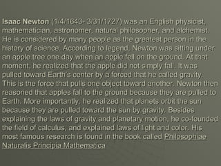 Isaac Newton
Isaac Newton (1/4/1643- 3/31/1727) was an English physicist,
(1/4/1643- 3/31/1727) was an English physicist,
mathematician, astronomer, natural philosopher, and alchemist.
mathematician, astronomer, natural philosopher, and alchemist.
He is considered by many people as the greatest person in the
He is considered by many people as the greatest person in the
history of science. According to legend, Newton was sitting under
history of science. According to legend, Newton was sitting under
an apple tree one day when an apple fell on the ground. At that
an apple tree one day when an apple fell on the ground. At that
moment, he realized that the apple did not simply fall. It was
moment, he realized that the apple did not simply fall. It was
pulled toward Earth’s center by a forced that he called gravity.
pulled toward Earth’s center by a forced that he called gravity.
This is the force that pulls one object toward another. Newton then
This is the force that pulls one object toward another. Newton then
reasoned that apples fall to the ground because they are pulled to
reasoned that apples fall to the ground because they are pulled to
Earth. More importantly, he realized that planets orbit the sun
Earth. More importantly, he realized that planets orbit the sun
because they are pulled toward the sun by gravity. Besides
because they are pulled toward the sun by gravity. Besides
explaining the laws of gravity and planetary motion, he co-founded
explaining the laws of gravity and planetary motion, he co-founded
the field of calculus, and explained laws of light and color. His
the field of calculus, and explained laws of light and color. His
most famous research is found in the book called
most famous research is found in the book called Philosophiae
Philosophiae
Naturalis Principia Mathematica
Naturalis Principia Mathematica
 