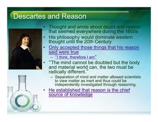 Descartes and Reason
•  Thought and wrote about doubt and reason
that seemed everywhere during the 1600s
•  His philosophy would dominate western
thought until the 20th Century
•  Only accepted those things that his reason
said were true
–  “I think, therefore I am”
•  “The mind cannot be doubted but the body
and material world can, the two must be
radically different.”
–  Separation of mind and matter allowed scientists
to view matter as inert and thus could be
independently investigated through reasoning.
•  He established that reason is the chief
source of knowledge
 