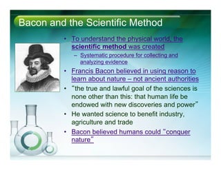 Bacon and the Scientific Method
•  To understand the physical world, the
scientific method was created
–  Systematic procedure for collecting and
analyzing evidence
•  Francis Bacon believed in using reason to
learn about nature – not ancient authorities
•  “the true and lawful goal of the sciences is
none other than this: that human life be
endowed with new discoveries and power”
•  He wanted science to benefit industry,
agriculture and trade
•  Bacon believed humans could “conquer
nature”
 