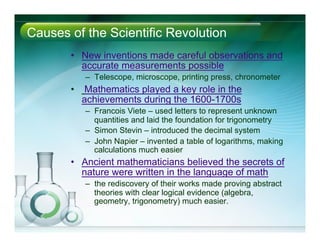 Causes of the Scientific Revolution
•  New inventions made careful observations and
accurate measurements possible
–  Telescope, microscope, printing press, chronometer
•  Mathematics played a key role in the
achievements during the 1600-1700s
–  Francois Viete – used letters to represent unknown
quantities and laid the foundation for trigonometry
–  Simon Stevin – introduced the decimal system
–  John Napier – invented a table of logarithms, making
calculations much easier
•  Ancient mathematicians believed the secrets of
nature were written in the language of math
–  the rediscovery of their works made proving abstract
theories with clear logical evidence (algebra,
geometry, trigonometry) much easier.
 