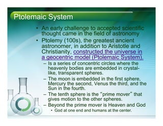 Ptolemaic System
•  An early challenge to accepted scientific
thought came in the field of astronomy
•  Ptolemy (100s), the greatest ancient
astronomer, in addition to Aristotle and
Christianity, constructed the universe in
a geocentric model (Ptolemaic System).
–  Is a series of concentric circles where the
heavenly bodies are embedded in crystal-
like, transparent spheres.
–  The moon is embedded in the first sphere,
Mercury the second, Venus the third, and the
Sun in the fourth.
–  The tenth sphere is the “prime mover” that
gives motion to the other spheres.
–  Beyond the prime mover is Heaven and God
•  God at one end and humans at the center.
 