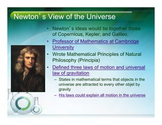 Newton’s View of the Universe
•  Newton’s ideas would tie together those
of Copernicus, Kepler, and Galileo.
•  Professor of Mathematics at Cambridge
University
•  Wrote Mathematical Principles of Natural
Philosophy (Principia)
•  Defined three laws of motion and universal
law of gravitation
–  States in mathematical terms that objects in the
universe are attracted to every other objet by
gravity
–  His laws could explain all motion in the universe
 