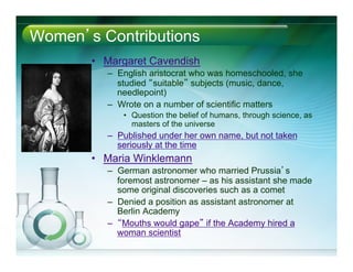 Women’s Contributions
•  Margaret Cavendish
–  English aristocrat who was homeschooled, she
studied “suitable” subjects (music, dance,
needlepoint)
–  Wrote on a number of scientific matters
•  Question the belief of humans, through science, as
masters of the universe
–  Published under her own name, but not taken
seriously at the time
•  Maria Winklemann
–  German astronomer who married Prussia’s
foremost astronomer – as his assistant she made
some original discoveries such as a comet
–  Denied a position as assistant astronomer at
Berlin Academy
–  “Mouths would gape” if the Academy hired a
woman scientist
 