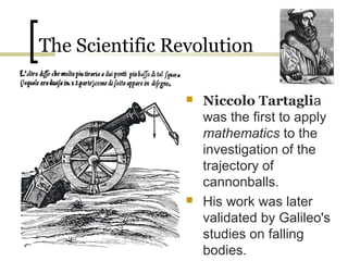 The Scientific Revolution

                    Niccolo Tartaglia
                     was the first to apply
                     mathematics to the
                     investigation of the
                     trajectory of
                     cannonballs.
                    His work was later
                     validated by Galileo's
                     studies on falling
                     bodies.
 