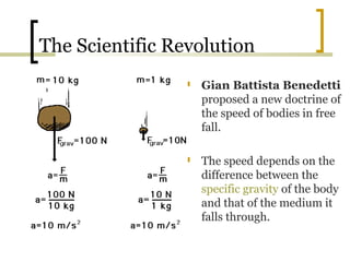 The Scientific Revolution
                   Gian Battista Benedetti
                    proposed a new doctrine of
                    the speed of bodies in free
                    fall.

                   The speed depends on the
                    difference between the
                    specific gravity of the body
                    and that of the medium it
                    falls through.
 