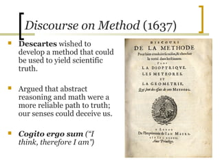 Discourse on Method (1637)
   Descartes wished to
    develop a method that could
    be used to yield scientific
    truth.

   Argued that abstract
    reasoning and math were a
    more reliable path to truth;
    our senses could deceive us.

   Cogito ergo sum (“I
    think, therefore I am”)
 