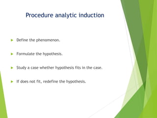 Procedure analytic induction
 Define the phenomenon.
 Formulate the hypothesis.
 Study a case whether hypothesis fits in the case.
 If does not fit, redefine the hypothesis.
 