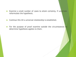  Examine a small number of cases to attain certainty, if uncertain
reformulate the hypothesis.
 Continue this till a universal relationship is established.
 For the purpose of proof examine outside the circumstances to
determine hypothesis applies to them.
 