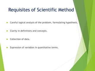Requisites of Scientific Method
 Careful logical analysis of the problem, formulating hypothesis.
 Clarity in definitions and concepts.
 Collection of data.
 Expression of variables in quantitative terms.
 