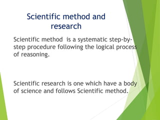Scientific method and
research
Scientific method is a systematic step-by-
step procedure following the logical process
of reasoning.
Scientific research is one which have a body
of science and follows Scientific method.
 