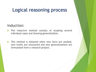 Logical reasoning process
Induction:
 The inductive method consists of studying several
individual cases and drawing generalization.
 This method is followed when new facts are studied,
new truths are uncovered and new generalizations are
formulated from a research project.
 