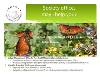 A well featured Society Website will draw members and other
stakeholders together to solve their scientific problems,
network with peers internationally and disseminate knowledge
about the field.
Society office,
may I help you?
v Virtual	Management	Office	for	Non-Profit	Medical	&	Scientific	Societies
Ø Transforming	a	Society’s	Website	into	a	responsive,	hard	working	Society	Office
Ø Working	with	agile	teams	of	experts	from	California	to	Germany	and	everywhere	in	between
v Scientific	&	Medical	Conference	Management
Ø Inspiring new ideas, innovation and discovery
Ø Budgeting, safeguarding the Society from risk & increasing scope and participation
 