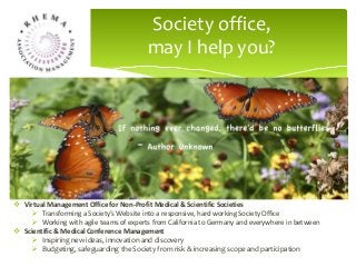 A well featured Society Website will draw members and other
stakeholders together to solve their scientific problems,
network with peers internationally and disseminate knowledge
about the field.
Society office,
may I help you?
 Virtual Management Office for Non-Profit Medical & Scientific Societies
 Transforming a Society’s Website into a responsive, hard working Society Office
 Working with agile teams of experts from California to Germany and everywhere in between
 Scientific & Medical Conference Management
 Inspiring new ideas, innovation and discovery
 Budgeting, safeguarding the Society from risk & increasing scope and participation
 