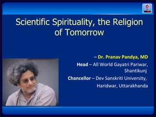 Scientific Spirituality, the Religion
           of Tomorrow

                           – Dr. Pranav Pandya, MD
                  Head – All World Gayatri Pariwar,
                                          Shantikunj
               Chancellor – Dev Sanskriti University,
                            Haridwar, Uttarakhanda
 