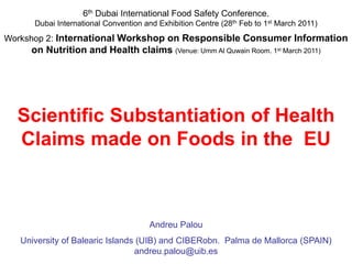 6th Dubai International Food Safety Conference.
Dubai International Convention and Exhibition Centre (28th Feb to 1st March 2011)
Workshop 2: International Workshop on Responsible Consumer Information
on Nutrition and Health claims (Venue: Umm Al Quwain Room. 1st March 2011)
Scientific Substantiation of Health
Claims made on Foods in the EU
Andreu Palou
University of Balearic Islands (UIB) and CIBERobn. Palma de Mallorca (SPAIN)
andreu.palou@uib.es
 
