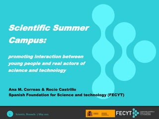 1 Scientific Summer Campus:  promoting interaction between young people and real actors of science and technology Ana M. Correas & Rocío Castrillo Spanish Foundation for Science and technology (FECYT) Scientix, Brussels  7 May 2011 