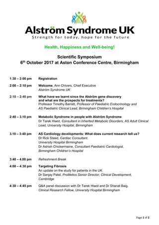 Page 1 of 2
Health, Happiness and Well-being!
Scientific Symposium
6th
October 2017 at Aston Conference Centre, Birmingham
1:30 – 2:00 pm Registration
2:00 – 2:10 pm Welcome, Ann Chivers, Chief Executive
Alström Syndrome UK
2:10 – 2:40 pm What have we learnt since the Alström gene discovery
and what are the prospects for treatments?
Professor Timothy Barrett, Professor of Paediatric Endocrinology and
AS Paediatric Clinical Lead, Birmingham Children’s Hospital
2:40 – 3.10 pm Metabolic Syndrome in people with Alström Syndrome
Dr Tarek Hiwot, Consultant in Inherited Metabolic Disorders, AS Adult Clinical
Lead, University Hospital, Birmingham
3.10 – 3:40 pm AS Cardiology developments: What does current research tell us?
Dr Rick Steed, Cardiac Consultant,
University Hospital Birmingham
Dr Ashish Chickermaine, Consultant Paediatric Cardiologist,
Birmingham Children’s Hospital
3:40 – 4.00 pm Refreshment Break
4:00 – 4:30 pm Targeting Fibrosis
An update on the study for patients in the UK
Dr Sanjay Patel, ProMetics Senior Director, Clinical Development,
Cambridge
4:30 – 4:45 pm Q&A panel discussion with Dr Tarek Hiwot and Dr Shanat Baig,
Clinical Research Fellow, University Hospital Birmingham
 
