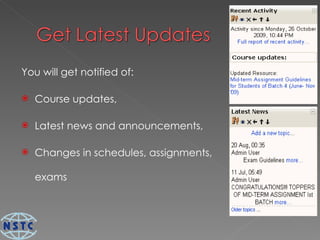 You will get notified of:  Course updates, Latest news and announcements, Changes in schedules, assignments, exams 