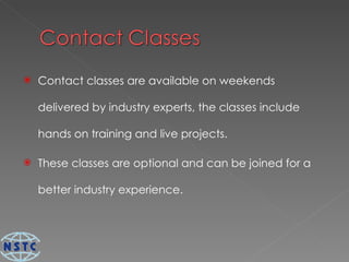 Contact classes are available on weekends delivered by industry experts, the classes include hands on training and live projects. These classes are optional and can be joined for a better industry experience. 