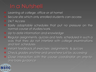 Learning at college, office or at home! Secure site which only enrolled students can access 24/7 Access Easily adaptable schedules that put no pressure on the normal course of studies/work Up to date information and knowledge Regular assignments, quizzes and tests, scheduled in such a way that they do not interfere with college examinations and test  schedules Instant feedback of exercises, assignments  & quizzes Check grades anytime and anywhere just by accessing Close interaction with the course coordinator on one-to-one basis guidance 
