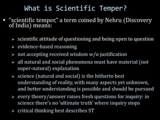 What is Scientific Temper?
 “scientific temper,” a term coined by Nehru (Discovery
of India) means:
 scientific attitude of questioning and being open to question
 evidence-based reasoning
 not accepting received wisdom w/o justification
 all natural and social phenomena must have material (not
super-natural) explanation
 science (natural and social) is the hitherto best
understanding of reality, with many aspects yet unknown,
and better understanding is possible and should be pursued
 every theory/answer raises fresh questions for inquiry: in
science there’s no ‘ultimate truth’ where inquiry stops
 critical thinking best describes ST
 
