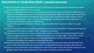 DEVELOPMENT OF THE BIG BANG THEORY – hypothesis and testing
• Firstly an hypothesis was predicted by Einstein in 1916 when he discovered that Gravitational waves
give out ripples which was in the universe.
• However to support Einstein's theory a news article reporter Bruce Kyle states that ‘Dr.Neil Comins, a
professor astronomy and physics’ was testing and experiment called the ‘gravity-wave experiment’
which was going to identify gravitational waves from space. Doing this provides another way of
seeing far away objects in space, ‘such as exploding stars and black holes which telescopes or
antennas that can pick up light or radio waves’
• To support this experiment Newton's theory, states that when force is put on a object it ‘causes
motion. ‘
• Einstein's ‘Theory of relativity’ explaining gravitation says that the fair amount of mass and energy and
‘increasing of the mass of a body’ is and ‘ increase in its velocity.’
• This experiment was proven by using a ‘gravity wave antenna ‘ which is invented by cutting the laser
beam throughout the laser beam in middle and making them at right angles. Then when a wave
hits the beam, one is shorter and the one becomes elongated. So then the both halves are
reunited and merged back together and present the wave.
• Although the whole experiment came to a conclusion that the waves was week even through there
was a small amount of evidence to prove their was gravitational waves outside in the universe.
• But how so a move of location and repeating the experiment again shows that ‘gravity waves are stars
galaxies, black holes and exploding stars were detected by the gravitational wave.
 