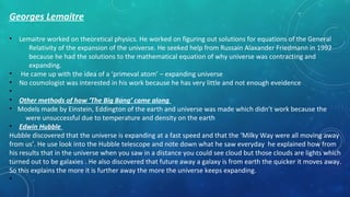 Georges Lemaitre
• Lemaitre worked on theoretical physics. He worked on figuring out solutions for equations of the General
Relativity of the expansion of the universe. He seeked help from Russain Alaxander Friedmann in 1992
because he had the solutions to the mathematical equation of why universe was contracting and
expanding.
• He came up with the idea of a ‘primeval atom’ – expanding universe
• No cosmologist was interested in his work because he has very little and not enough eveidence
•
• Other methods of how ‘The Big Bang’ came along
• Models made by Einstein, Eddington of the earth and universe was made which didn’t work because the
were unsuccessful due to temperature and density on the earth
• Edwin Hubble
Hubble discovered that the universe is expanding at a fast speed and that the ‘Milky Way were all moving away
from us’. He use look into the Hubble telescope and note down what he saw everyday he explained how from
his results that in the universe when you saw in a distance you could see cloud but those clouds are lights which
turned out to be galaxies . He also discovered that future away a galaxy is from earth the quicker it moves away.
So this explains the more it is further away the more the universe keeps expanding.
•
 