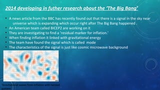 2014 developing in futher research about the ‘The Big Bang’
• A news article from the BBC has recently found out that there is a signal in the sky near
universe which is expanding which occur right after The Big Bang happened .
• An American team called BICEP2 are working on it
• They are investigating to find a ‘residual marker for inflation.’
• When finding inflation it linked with gravitational energy
• The team have found the signal which is called mode
• The characteristics of the signal is just like cosmic microwave background
‘Gravitational waves from inflation with twisted
pattern
 