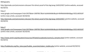 Bibliography:
http://gizmodo.com/astronomers-discover-first-direct-proof-of-the-big-bang-1545525927 (online website, accessed
02/10/15)
http://
news.google.com/newspapers?nid=2457&dat=19870917&id=SalJAAAAIBAJ&sjid=RA4NAAAAIBAJ&pg=5923,4650187
(online news article, accessed: 02/10/14)
http://gizmodo.com/astronomers-discover-first-direct-proof-of-the-big-bang-1545525927 ((online website, accessed
02/10/15)
http://
news.google.com/newspapers?nid=2457&dat=19870917&id=SalJAAAAIBAJ&sjid=RA4NAAAAIBAJ&pg=5923,4650187
(online news article, accessed: 02/10/14)
http://www.amnh.org/education/resources/rfl/web/essaybooks/cosmic/p_lemaitre.html (online website, accessed
02/10/15)
http://hubblesite.org/the_telescope/hubble_essentials/edwin_hubble.php (online website, accessed 02/10/15)
 