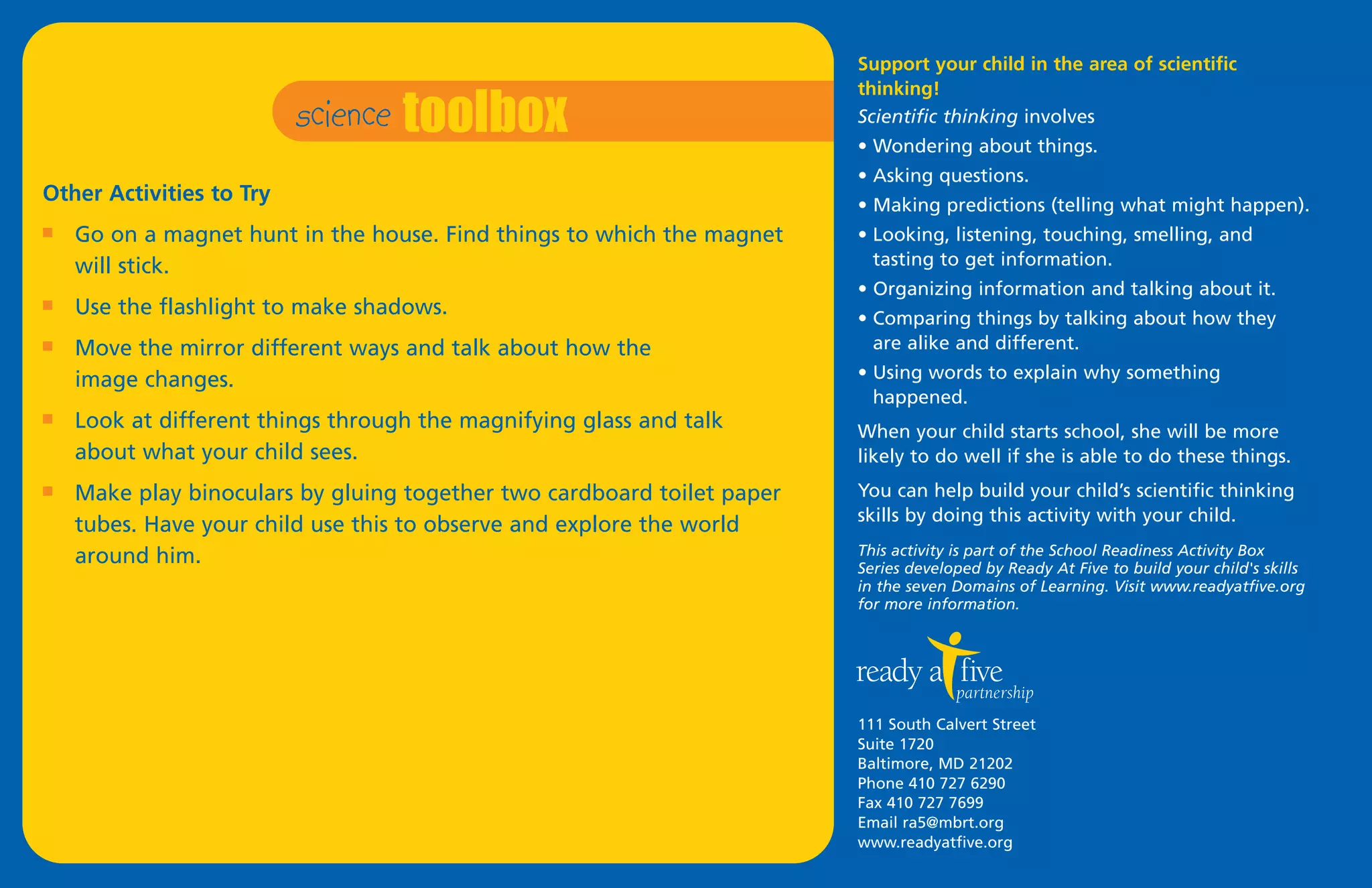 science toolbox
                                                                         Support your child in the area of scientific
                                                                         thinking!
                                                                         Scientific thinking involves
                                                                         • Wondering about things.
                                                                         • Asking questions.
Other Activities to Try                                                  • Making predictions (telling what might happen).
I   Go on a magnet hunt in the house. Find things to which the magnet    • Looking, listening, touching, smelling, and
    will stick.                                                            tasting to get information.
                                                                         • Organizing information and talking about it.
I   Use the flashlight to make shadows.                                  • Comparing things by talking about how they
I   Move the mirror different ways and talk about how the                  are alike and different.
    image changes.                                                       • Using words to explain why something
                                                                           happened.
I   Look at different things through the magnifying glass and talk       When your child starts school, she will be more
    about what your child sees.                                          likely to do well if she is able to do these things.
I   Make play binoculars by gluing together two cardboard toilet paper   You can help build your child’s scientific thinking
                                                                         skills by doing this activity with your child.
    tubes. Have your child use this to observe and explore the world
    around him.                                                          This activity is part of the School Readiness Activity Box
                                                                         Series developed by Ready At Five to build your child's skills
                                                                         in the seven Domains of Learning. Visit www.readyatfive.org
                                                                         for more information.




                                                                         111 South Calvert Street
                                                                         Suite 1720
                                                                         Baltimore, MD 21202
                                                                         Phone 410 727 6290
                                                                         Fax 410 727 7699
                                                                         Email ra5@mbrt.org
                                                                         www.readyatfive.org
 