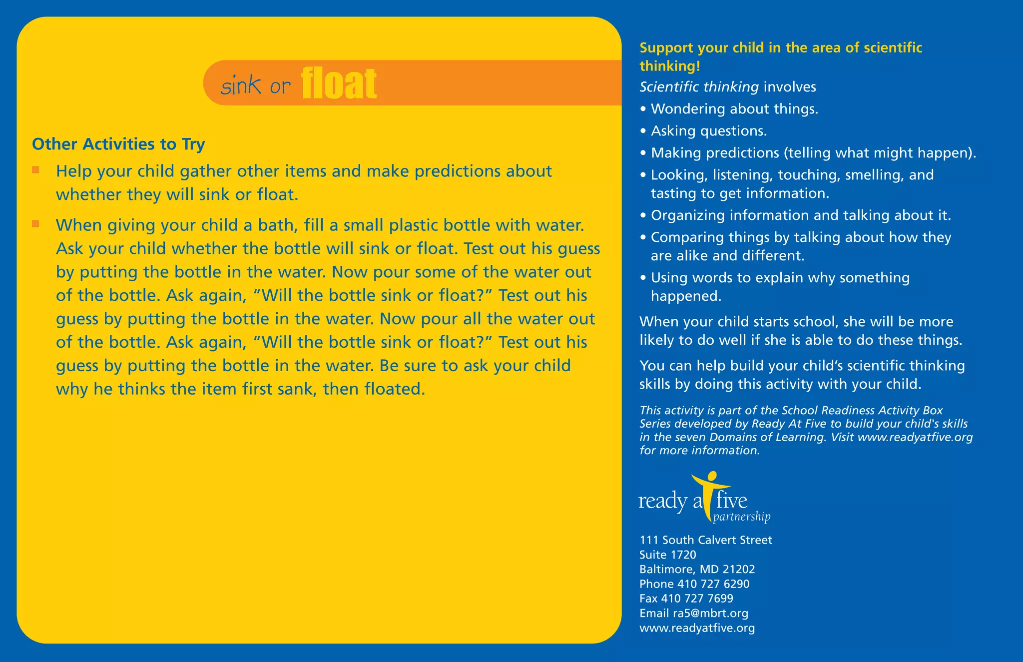 sink or   float
                                                                               Support your child in the area of scientific
                                                                               thinking!
                                                                               Scientific thinking involves
                                                                               • Wondering about things.
                                                                               • Asking questions.
Other Activities to Try                                                        • Making predictions (telling what might happen).
I   Help your child gather other items and make predictions about              • Looking, listening, touching, smelling, and
    whether they will sink or float.                                             tasting to get information.
                                                                               • Organizing information and talking about it.
I   When giving your child a bath, fill a small plastic bottle with water.
                                                                               • Comparing things by talking about how they
    Ask your child whether the bottle will sink or float. Test out his guess     are alike and different.
    by putting the bottle in the water. Now pour some of the water out         • Using words to explain why something
    of the bottle. Ask again, “Will the bottle sink or float?” Test out his      happened.
    guess by putting the bottle in the water. Now pour all the water out       When your child starts school, she will be more
    of the bottle. Ask again, “Will the bottle sink or float?” Test out his    likely to do well if she is able to do these things.
    guess by putting the bottle in the water. Be sure to ask your child        You can help build your child’s scientific thinking
    why he thinks the item first sank, then floated.                           skills by doing this activity with your child.
                                                                               This activity is part of the School Readiness Activity Box
                                                                               Series developed by Ready At Five to build your child's skills
                                                                               in the seven Domains of Learning. Visit www.readyatfive.org
                                                                               for more information.




                                                                               111 South Calvert Street
                                                                               Suite 1720
                                                                               Baltimore, MD 21202
                                                                               Phone 410 727 6290
                                                                               Fax 410 727 7699
                                                                               Email ra5@mbrt.org
                                                                               www.readyatfive.org
 