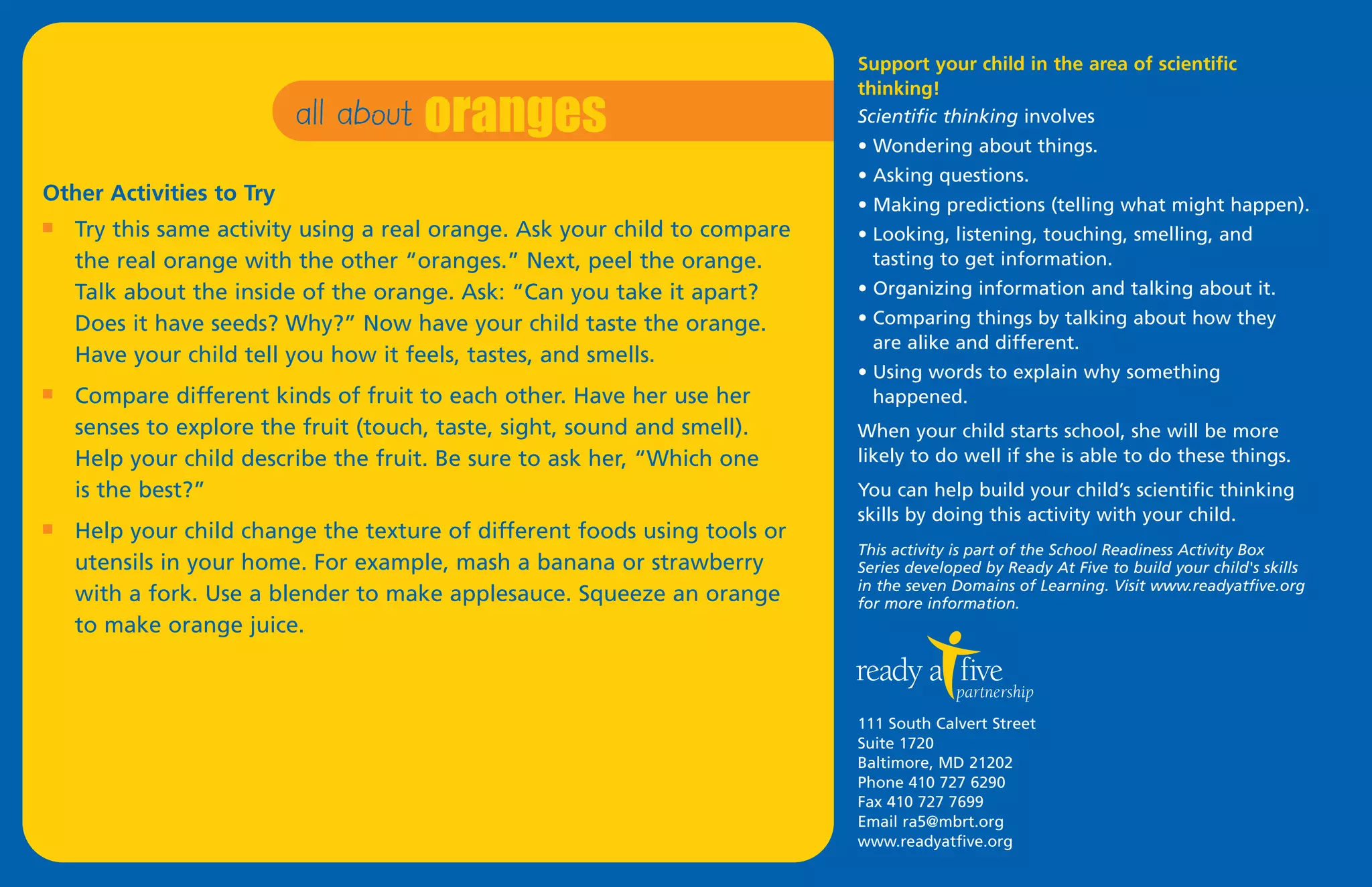 all about oranges
                                                                            Support your child in the area of scientific
                                                                            thinking!
                                                                            Scientific thinking involves
                                                                            • Wondering about things.
                                                                            • Asking questions.
Other Activities to Try                                                     • Making predictions (telling what might happen).
I   Try this same activity using a real orange. Ask your child to compare   • Looking, listening, touching, smelling, and
    the real orange with the other “oranges.” Next, peel the orange.          tasting to get information.
    Talk about the inside of the orange. Ask: “Can you take it apart?       • Organizing information and talking about it.
    Does it have seeds? Why?” Now have your child taste the orange.         • Comparing things by talking about how they
                                                                              are alike and different.
    Have your child tell you how it feels, tastes, and smells.
                                                                            • Using words to explain why something
I   Compare different kinds of fruit to each other. Have her use her          happened.
    senses to explore the fruit (touch, taste, sight, sound and smell).     When your child starts school, she will be more
    Help your child describe the fruit. Be sure to ask her, “Which one      likely to do well if she is able to do these things.
    is the best?”                                                           You can help build your child’s scientific thinking
                                                                            skills by doing this activity with your child.
I   Help your child change the texture of different foods using tools or
                                                                            This activity is part of the School Readiness Activity Box
    utensils in your home. For example, mash a banana or strawberry         Series developed by Ready At Five to build your child's skills
                                                                            in the seven Domains of Learning. Visit www.readyatfive.org
    with a fork. Use a blender to make applesauce. Squeeze an orange        for more information.
    to make orange juice.



                                                                            111 South Calvert Street
                                                                            Suite 1720
                                                                            Baltimore, MD 21202
                                                                            Phone 410 727 6290
                                                                            Fax 410 727 7699
                                                                            Email ra5@mbrt.org
                                                                            www.readyatfive.org
 