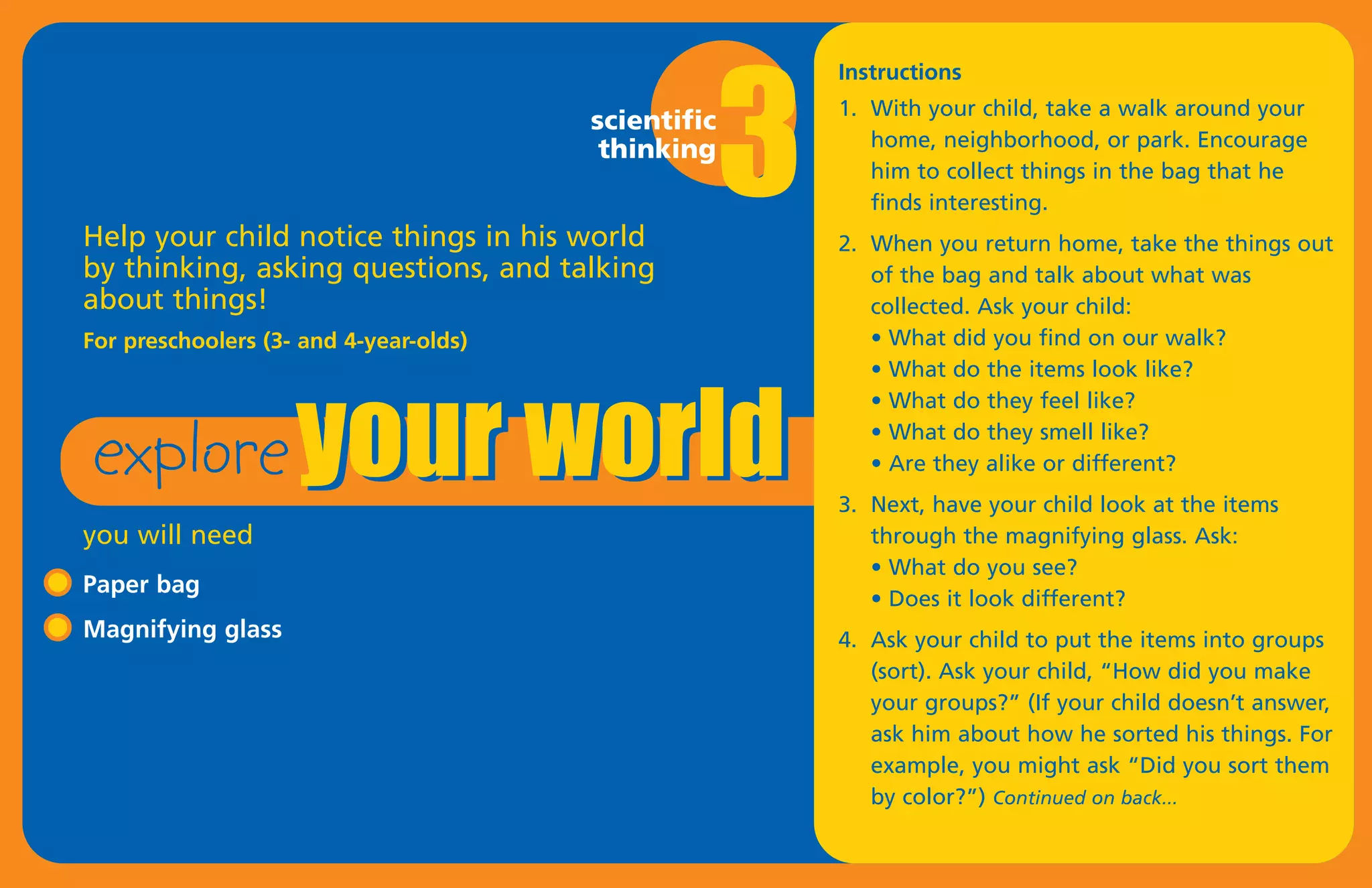 3
                                                         Instructions
                                                         1. With your child, take a walk around your
                                        scientific
                                         thinking           home, neighborhood, or park. Encourage
                                                            him to collect things in the bag that he
                                                            finds interesting.
Help your child notice things in his world               2. When you return home, take the things out




 explore your world
by thinking, asking questions, and talking                  of the bag and talk about what was
about things!                                               collected. Ask your child:
For preschoolers (3- and 4-year-olds)                       • What did you find on our walk?
                                                            • What do the items look like?
                                                            • What do they feel like?
                                                            • What do they smell like?
                                                            • Are they alike or different?
                                                         3. Next, have your child look at the items
you will need                                               through the magnifying glass. Ask:
                                                            • What do you see?
Paper bag
                                                            • Does it look different?
Magnifying glass                                         4. Ask your child to put the items into groups
                                                            (sort). Ask your child, “How did you make
                                                            your groups?” (If your child doesn’t answer,
                                                            ask him about how he sorted his things. For
                                                            example, you might ask “Did you sort them
                                                            by color?”) Continued on back...
 