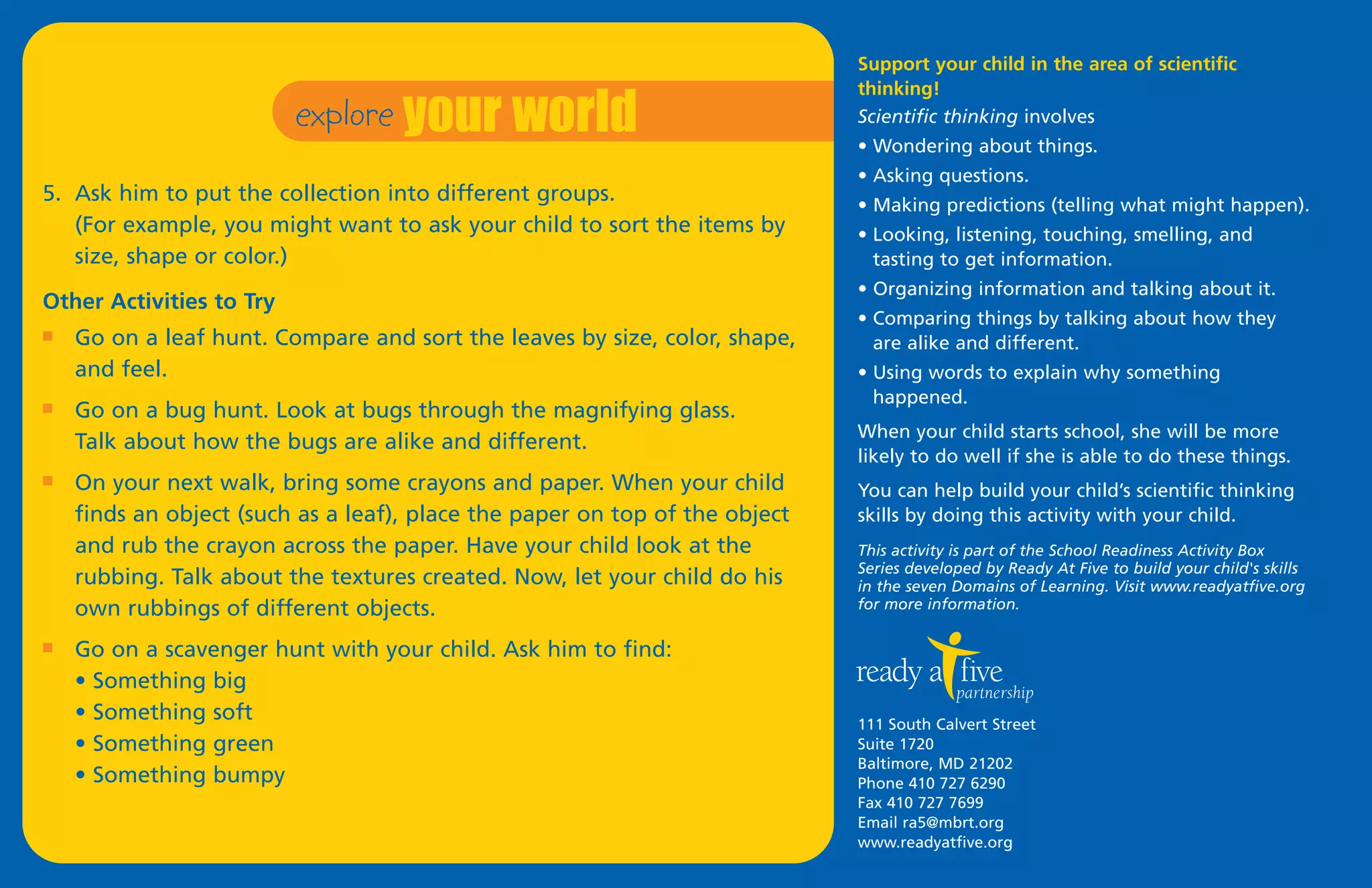 explore your world
                                                                             Support your child in the area of scientific
                                                                             thinking!
                                                                             Scientific thinking involves
                                                                             • Wondering about things.
                                                                             • Asking questions.
5. Ask him to put the collection into different groups.                      • Making predictions (telling what might happen).
   (For example, you might want to ask your child to sort the items by       • Looking, listening, touching, smelling, and
   size, shape or color.)                                                      tasting to get information.
                                                                             • Organizing information and talking about it.
Other Activities to Try
                                                                             • Comparing things by talking about how they
I   Go on a leaf hunt. Compare and sort the leaves by size, color, shape,      are alike and different.
    and feel.                                                                • Using words to explain why something
                                                                               happened.
I   Go on a bug hunt. Look at bugs through the magnifying glass.
                                                                             When your child starts school, she will be more
    Talk about how the bugs are alike and different.
                                                                             likely to do well if she is able to do these things.
I   On your next walk, bring some crayons and paper. When your child         You can help build your child’s scientific thinking
    finds an object (such as a leaf), place the paper on top of the object   skills by doing this activity with your child.
    and rub the crayon across the paper. Have your child look at the         This activity is part of the School Readiness Activity Box
                                                                             Series developed by Ready At Five to build your child's skills
    rubbing. Talk about the textures created. Now, let your child do his     in the seven Domains of Learning. Visit www.readyatfive.org
    own rubbings of different objects.                                       for more information.

I   Go on a scavenger hunt with your child. Ask him to find:
    • Something big
    • Something soft                                                         111 South Calvert Street
    • Something green                                                        Suite 1720
                                                                             Baltimore, MD 21202
    • Something bumpy                                                        Phone 410 727 6290
                                                                             Fax 410 727 7699
                                                                             Email ra5@mbrt.org
                                                                             www.readyatfive.org
 