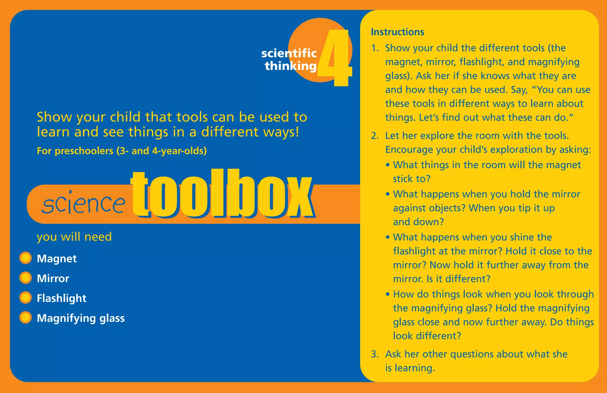 4
                                                         Instructions
                                                         1. Show your child the different tools (the
                                        scientific
                                         thinking           magnet, mirror, flashlight, and magnifying
                                                            glass). Ask her if she knows what they are
                                                            and how they can be used. Say, “You can use




                    toolbox
                                                            these tools in different ways to learn about
Show your child that tools can be used to                   things. Let’s find out what these can do.”
learn and see things in a different ways!                2. Let her explore the room with the tools.
For preschoolers (3- and 4-year-olds)                       Encourage your child’s exploration by asking:




 science
                                                            • What things in the room will the magnet
                                                              stick to?
                                                            • What happens when you hold the mirror
                                                              against objects? When you tip it up
                                                              and down?
you will need                                               • What happens when you shine the
                                                              flashlight at the mirror? Hold it close to the
Magnet
                                                              mirror? Now hold it further away from the
Mirror                                                        mirror. Is it different?
Flashlight                                                  • How do things look when you look through
                                                              the magnifying glass? Hold the magnifying
Magnifying glass                                              glass close and now further away. Do things
                                                              look different?
                                                         3. Ask her other questions about what she
                                                            is learning.
 
