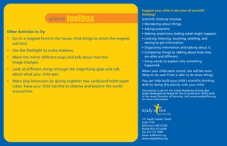 science toolbox
                                                                         Support your child in the area of scientific
                                                                         thinking!
                                                                         Scientific thinking involves
                                                                         • Wondering about things.
                                                                         • Asking questions.
Other Activities to Try                                                  • Making predictions (telling what might happen).
I   Go on a magnet hunt in the house. Find things to which the magnet    • Looking, listening, touching, smelling, and
    will stick.                                                            tasting to get information.
                                                                         • Organizing information and talking about it.
I   Use the flashlight to make shadows.                                  • Comparing things by talking about how they
I   Move the mirror different ways and talk about how the                  are alike and different.
    image changes.                                                       • Using words to explain why something
                                                                           happened.
I   Look at different things through the magnifying glass and talk       When your child starts school, she will be more
    about what your child sees.                                          likely to do well if she is able to do these things.
I   Make play binoculars by gluing together two cardboard toilet paper   You can help build your child’s scientific thinking
                                                                         skills by doing this activity with your child.
    tubes. Have your child use this to observe and explore the world
    around him.                                                          This activity is part of the School Readiness Activity Box
                                                                         Series developed by Ready At Five to build your child's skills
                                                                         in the seven Domains of Learning. Visit www.readyatfive.org
                                                                         for more information.




                                                                         111 South Calvert Street
                                                                         Suite 1720
                                                                         Baltimore, MD 21202
                                                                         Phone 410 727 6290
                                                                         Fax 410 727 7699
                                                                         Email ra5@mbrt.org
                                                                         www.readyatfive.org
 