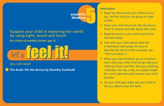 5
                                                         Instructions
                                                         1. Begin by sitting with your child on your
                                        scientific
                                         thinking           lap. Tell her that you are going to read
                                                            a book.
                                                         2. Show your child the book, Pat the Bunny.




            feel it!
                                                            Point to objects and talk about the cover.
Support your child in exploring her world
                                                         3. Read the book to your child and let her
by using sight, sound and touch.                            feel each page.
For infants & toddlers (under age 2)




let’s
                                                         4. Talk with your child about what she
                                                            is feeling on each page. Be sure to
                                                            describe the texture. (For example, say,
                                                            “This is scratchy.”)
                                                         5. When you have finished, go on a texture
                                                            hunt with your child. Find things that your
you will need
                                                            child can touch and feel, like your clothing,
The book: Pat the Bunny by Dorothy Kunhardt                 a blanket, the rug, a toy, or a paper towel.
                                                            Be sure to describe each texture your child
                                                            touches.
                                                         6. As your child gets older, ask your child to
                                                            tell you about what she feels.
 