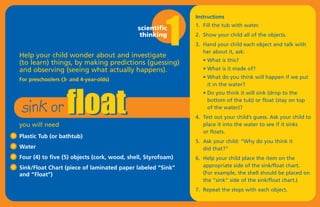 1
                                                              Instructions
                                                              1. Fill the tub with water.
                                             scientific
                                              thinking        2. Show your child all of the objects.
                                                              3. Hand your child each object and talk with




                   float
                                                                 her about it, ask:
Help your child wonder about and investigate
                                                                 • What is this?
(to learn) things, by making predictions (guessing)
and observing (seeing what actually happens).                    • What is it made of?

For preschoolers (3- and 4-year-olds)                            • What do you think will happen if we put




 sink or
                                                                   it in the water?
                                                                 • Do you think it will sink (drop to the
                                                                   bottom of the tub) or float (stay on top
                                                                   of the water)?
                                                              4. Test out your child’s guess. Ask your child to
you will need                                                    place it into the water to see if it sinks
                                                                 or floats.
Plastic Tub (or bathtub)
                                                              5. Ask your child: “Why do you think it
Water                                                            did that?”
Four (4) to five (5) objects (cork, wood, shell, Styrofoam)   6. Help your child place the item on the
Sink/Float Chart (piece of laminated paper labeled “Sink”        appropriate side of the sink/float chart.
and “Float”)                                                     (For example, the shell should be placed on
                                                                 the “sink” side of the sink/float chart.)
                                                              7. Repeat the steps with each object.
 