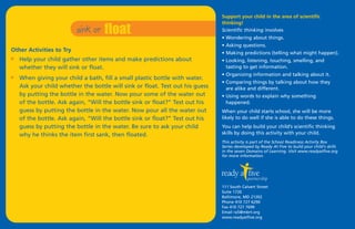 sink or   float
                                                                               Support your child in the area of scientific
                                                                               thinking!
                                                                               Scientific thinking involves
                                                                               • Wondering about things.
                                                                               • Asking questions.
Other Activities to Try                                                        • Making predictions (telling what might happen).
I   Help your child gather other items and make predictions about              • Looking, listening, touching, smelling, and
    whether they will sink or float.                                             tasting to get information.
                                                                               • Organizing information and talking about it.
I   When giving your child a bath, fill a small plastic bottle with water.
                                                                               • Comparing things by talking about how they
    Ask your child whether the bottle will sink or float. Test out his guess     are alike and different.
    by putting the bottle in the water. Now pour some of the water out         • Using words to explain why something
    of the bottle. Ask again, “Will the bottle sink or float?” Test out his      happened.
    guess by putting the bottle in the water. Now pour all the water out       When your child starts school, she will be more
    of the bottle. Ask again, “Will the bottle sink or float?” Test out his    likely to do well if she is able to do these things.
    guess by putting the bottle in the water. Be sure to ask your child        You can help build your child’s scientific thinking
    why he thinks the item first sank, then floated.                           skills by doing this activity with your child.
                                                                               This activity is part of the School Readiness Activity Box
                                                                               Series developed by Ready At Five to build your child's skills
                                                                               in the seven Domains of Learning. Visit www.readyatfive.org
                                                                               for more information.




                                                                               111 South Calvert Street
                                                                               Suite 1720
                                                                               Baltimore, MD 21202
                                                                               Phone 410 727 6290
                                                                               Fax 410 727 7699
                                                                               Email ra5@mbrt.org
                                                                               www.readyatfive.org
 