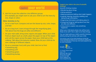 explore your world
                                                                             Support your child in the area of scientific
                                                                             thinking!
                                                                             Scientific thinking involves
                                                                             • Wondering about things.
                                                                             • Asking questions.
5. Ask him to put the collection into different groups.                      • Making predictions (telling what might happen).
   (For example, you might want to ask your child to sort the items by       • Looking, listening, touching, smelling, and
   size, shape or color.)                                                      tasting to get information.
                                                                             • Organizing information and talking about it.
Other Activities to Try
                                                                             • Comparing things by talking about how they
I   Go on a leaf hunt. Compare and sort the leaves by size, color, shape,      are alike and different.
    and feel.                                                                • Using words to explain why something
                                                                               happened.
I   Go on a bug hunt. Look at bugs through the magnifying glass.
                                                                             When your child starts school, she will be more
    Talk about how the bugs are alike and different.
                                                                             likely to do well if she is able to do these things.
I   On your next walk, bring some crayons and paper. When your child         You can help build your child’s scientific thinking
    finds an object (such as a leaf), place the paper on top of the object   skills by doing this activity with your child.
    and rub the crayon across the paper. Have your child look at the         This activity is part of the School Readiness Activity Box
                                                                             Series developed by Ready At Five to build your child's skills
    rubbing. Talk about the textures created. Now, let your child do his     in the seven Domains of Learning. Visit www.readyatfive.org
    own rubbings of different objects.                                       for more information.

I   Go on a scavenger hunt with your child. Ask him to find:
    • Something big
    • Something soft                                                         111 South Calvert Street
    • Something green                                                        Suite 1720
                                                                             Baltimore, MD 21202
    • Something bumpy                                                        Phone 410 727 6290
                                                                             Fax 410 727 7699
                                                                             Email ra5@mbrt.org
                                                                             www.readyatfive.org
 