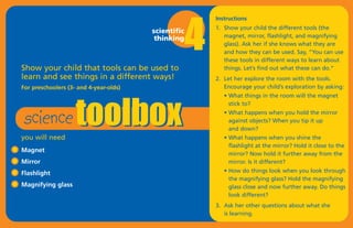 4
                                                         Instructions
                                                         1. Show your child the different tools (the
                                        scientific
                                         thinking           magnet, mirror, flashlight, and magnifying
                                                            glass). Ask her if she knows what they are
                                                            and how they can be used. Say, “You can use




                    toolbox
                                                            these tools in different ways to learn about
Show your child that tools can be used to                   things. Let’s find out what these can do.”
learn and see things in a different ways!                2. Let her explore the room with the tools.
For preschoolers (3- and 4-year-olds)                       Encourage your child’s exploration by asking:




 science
                                                            • What things in the room will the magnet
                                                              stick to?
                                                            • What happens when you hold the mirror
                                                              against objects? When you tip it up
                                                              and down?
you will need                                               • What happens when you shine the
                                                              flashlight at the mirror? Hold it close to the
Magnet
                                                              mirror? Now hold it further away from the
Mirror                                                        mirror. Is it different?
Flashlight                                                  • How do things look when you look through
                                                              the magnifying glass? Hold the magnifying
Magnifying glass                                              glass close and now further away. Do things
                                                              look different?
                                                         3. Ask her other questions about what she
                                                            is learning.
 