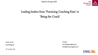 Contact:
David.Bogaerts@ing.com
Emiel@Leanmanagement.nl
KataCon Europe 2018
Leading leaders from ‘Practicing Coaching Kata’ to
‘Being the Coach’
Emiel van Est
David Bogaerts
19th of April, 2018
Lean
Management
Teachers
 